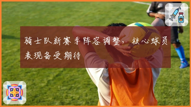 骑士队新赛季阵容调整，核心球员表现备受期待