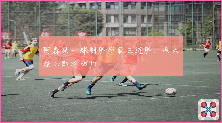 阿森纳一球制胜斩获三连胜，两大核心即将回归