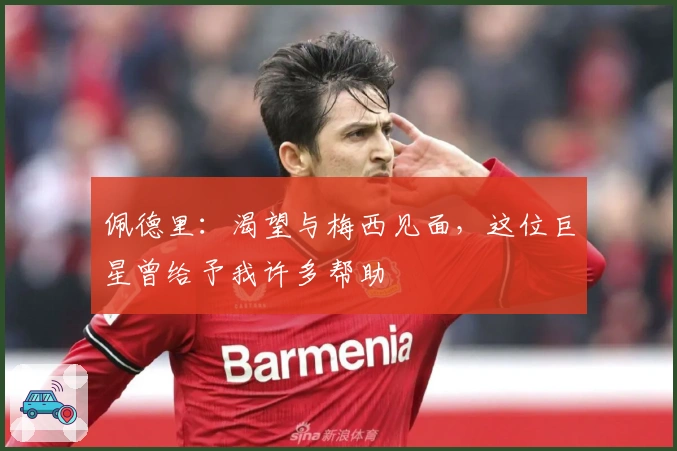 佩德里：渴望与梅西见面，这位巨星曾给予我许多帮助