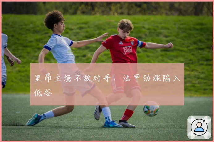 里昂主场不敌对手，法甲劲旅陷入低谷