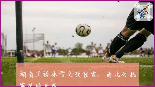 湖南卫视冰雪之夜官宣，南北对抗赛落地长春