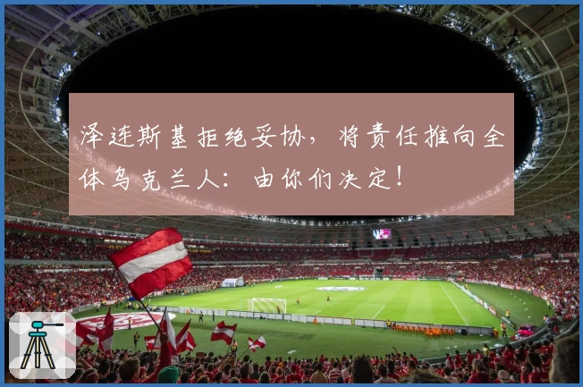 泽连斯基拒绝妥协，将责任推向全体乌克兰人：由你们决定！