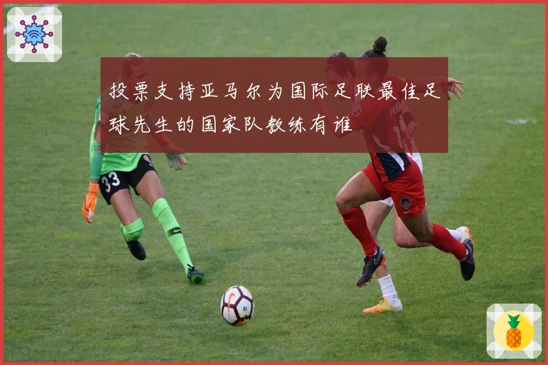 投票支持亚马尔为国际足联最佳足球先生的国家队教练有谁